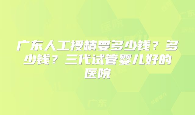 广东人工授精要多少钱?多少钱?三代试管婴儿好的医院