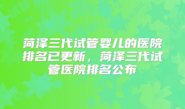 菏泽三代试管婴儿的医院排名已更新,菏泽三代试管医院排名公布