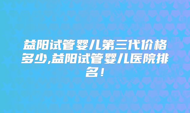 益阳试管婴儿第三代价格多少,益阳试管婴儿医院排名!
