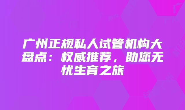 广州正规私人试管机构大盘点：权威推荐，助您无忧生育之旅