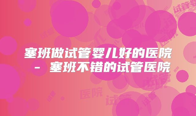 塞班做试管婴儿好的医院 - 塞班不错的试管医院