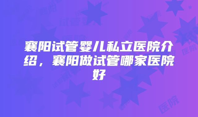 襄阳试管婴儿私立医院介绍，襄阳做试管哪家医院好