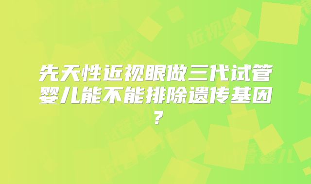 先天性近视眼做三代试管婴儿能不能排除遗传基因?
