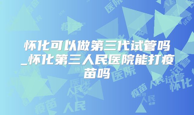 怀化可以做第三代试管吗_怀化第三人民医院能打疫苗吗
