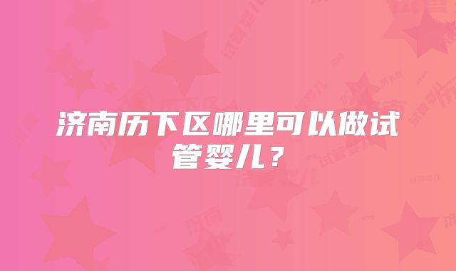 济南历下区哪里可以做试管婴儿？