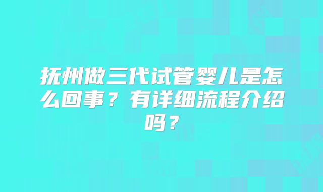 抚州做三代试管婴儿是怎么回事?有详细流程介绍吗?
