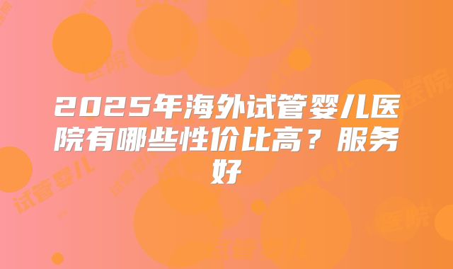 2025年海外试管婴儿医院有哪些性价比高?服务好
