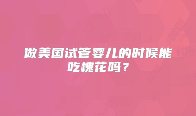 做美国试管婴儿的时候能吃槐花吗?