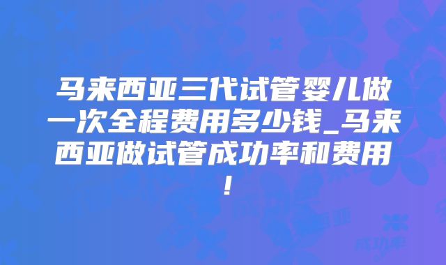马来西亚三代试管婴儿做一次全程费用多少钱_马来西亚做试管成功率和费用!