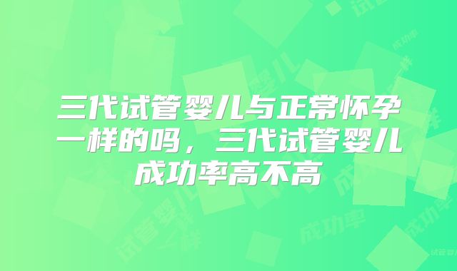 三代试管婴儿与正常怀孕一样的吗,三代试管婴儿成功率高不高