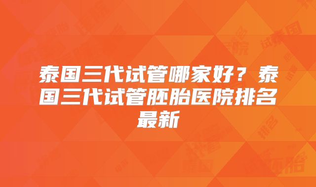 泰国三代试管哪家好?泰国三代试管胚胎医院排名最新