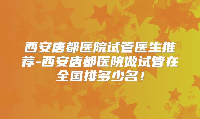 西安唐都医院试管医生推荐-西安唐都医院做试管在全国排多少名!