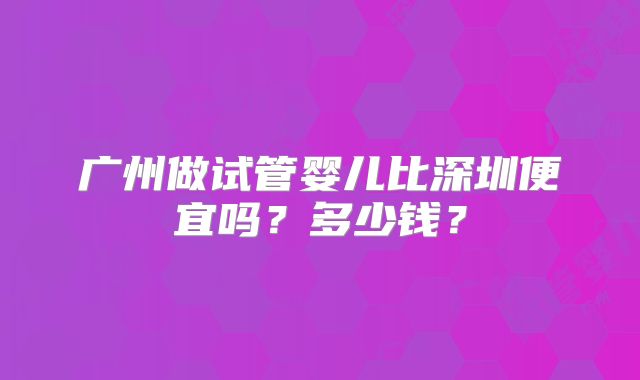 广州做试管婴儿比深圳便宜吗?多少钱?
