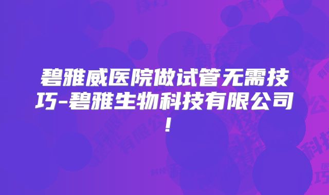 碧雅威医院做试管无需技巧-碧雅生物科技有限公司！