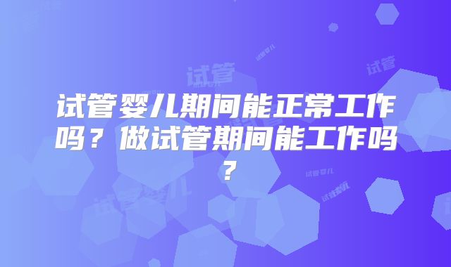 试管婴儿期间能正常工作吗?做试管期间能工作吗?