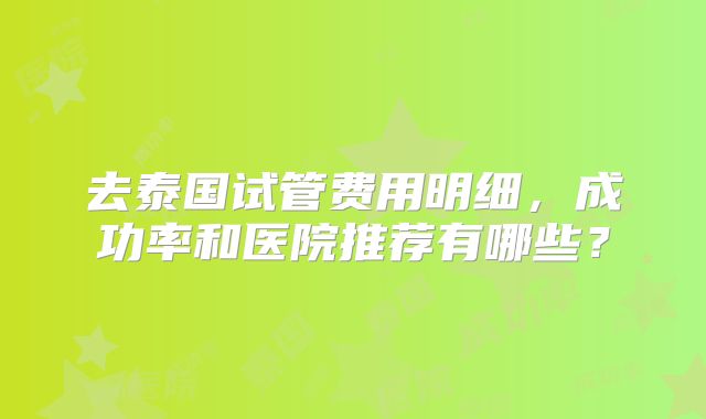 去泰国试管费用明细,成功率和医院推荐有哪些?