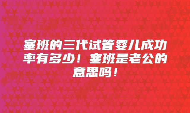 塞班的三代试管婴儿成功率有多少!塞班是老公的意思吗!