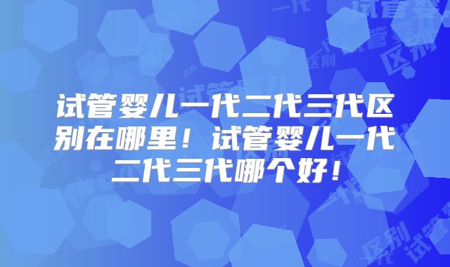 试管婴儿一代二代三代区别在哪里!试管婴儿一代二代三代哪个好!