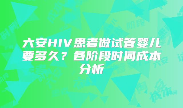 六安HIV患者做试管婴儿要多久?各阶段时间成本分析