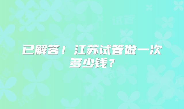 已解答!江苏试管做一次多少钱?