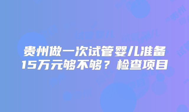 贵州做一次试管婴儿准备15万元够不够？检查项目