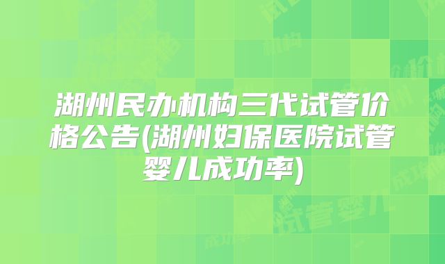 湖州民办机构三代试管价格公告(湖州妇保医院试管婴儿成功率)