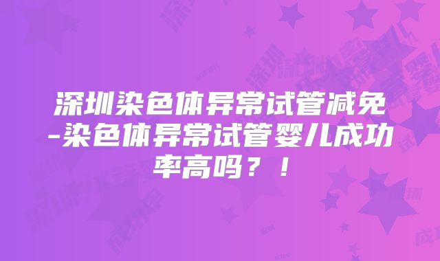 深圳染色体异常试管减免-染色体异常试管婴儿成功率高吗?!