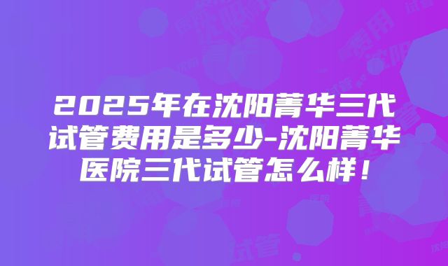 2025年在沈阳菁华三代试管费用是多少-沈阳菁华医院三代试管怎么样!