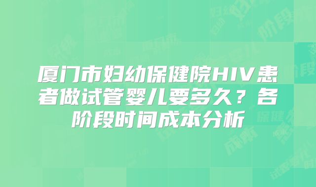 厦门市妇幼保健院HIV患者做试管婴儿要多久?各阶段时间成本分析