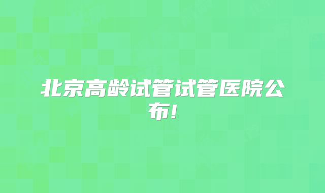 北京高龄试管试管医院公布!