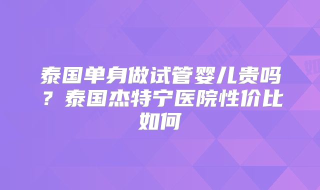 泰国单身做试管婴儿贵吗?泰国杰特宁医院性价比如何
