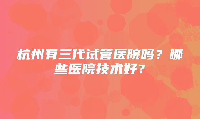 杭州有三代试管医院吗?哪些医院技术好?