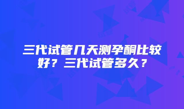 三代试管几天测孕酮比较好?三代试管多久?