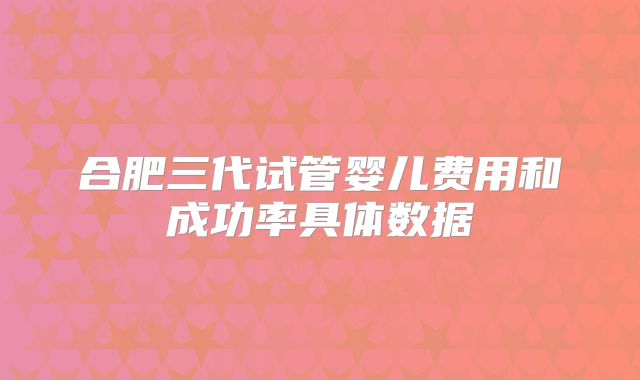 合肥三代试管婴儿费用和成功率具体数据