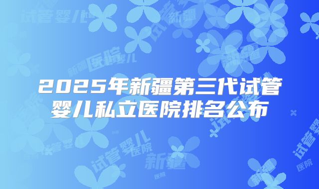 2025年新疆第三代试管婴儿私立医院排名公布