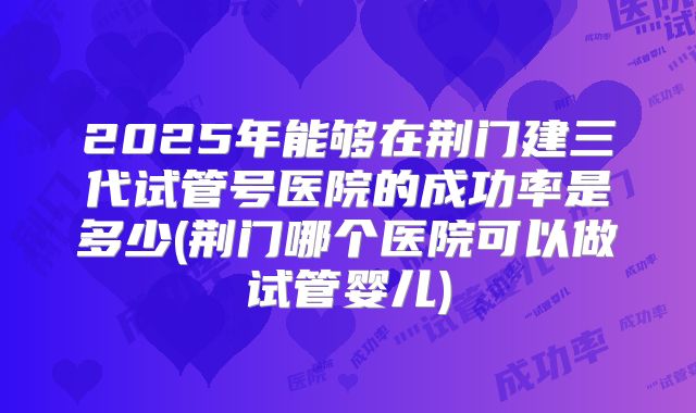2025年能够在荆门建三代试管号医院的成功率是多少(荆门哪个医院可以做试管婴儿)