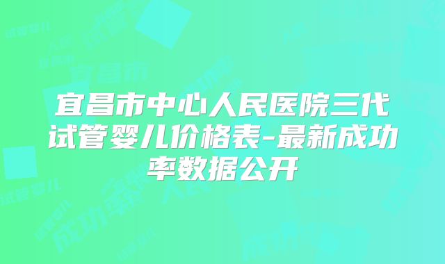 宜昌市中心人民医院三代试管婴儿价格表-最新成功率数据公开