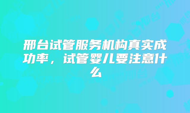 邢台试管服务机构真实成功率，试管婴儿要注意什么