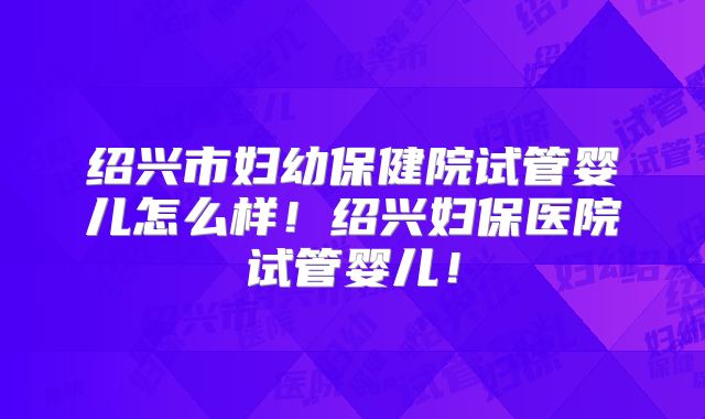 绍兴市妇幼保健院试管婴儿怎么样!绍兴妇保医院试管婴儿!