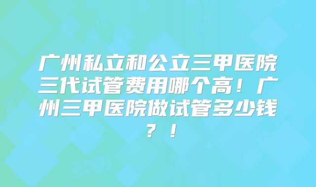 广州私立和公立三甲医院三代试管费用哪个高!广州三甲医院做试管多少钱?!