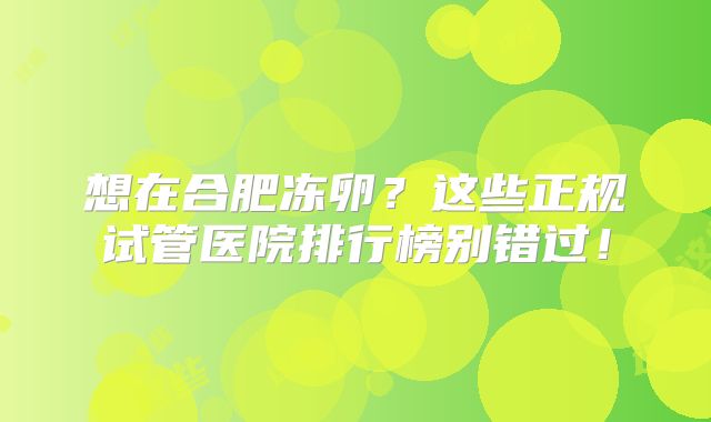 想在合肥冻卵？这些正规试管医院排行榜别错过！