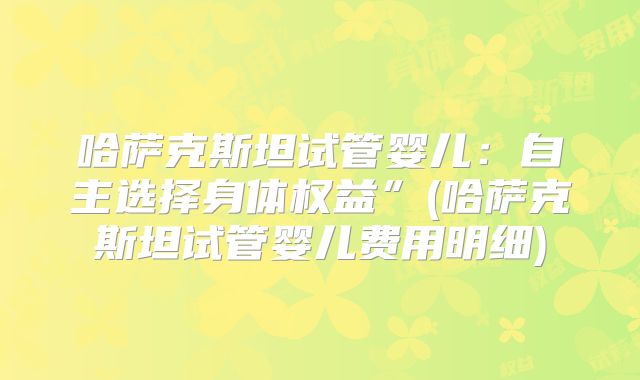 哈萨克斯坦试管婴儿:自主选择身体权益”(哈萨克斯坦试管婴儿费用明细)