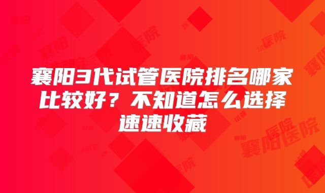 襄阳3代试管医院排名哪家比较好?不知道怎么选择速速收藏