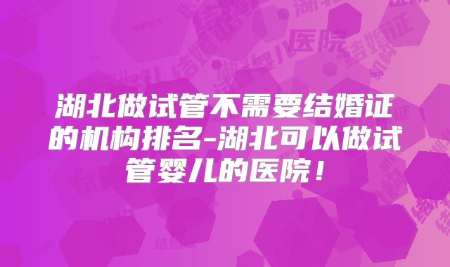 湖北做试管不需要结婚证的机构排名-湖北可以做试管婴儿的医院!