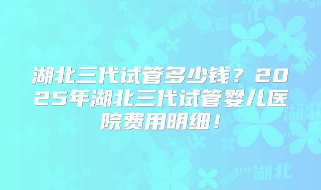 湖北三代试管多少钱?2025年湖北三代试管婴儿医院费用明细!