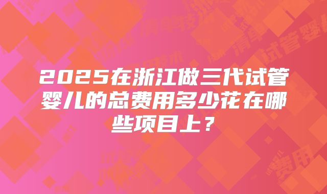2025在浙江做三代试管婴儿的总费用多少花在哪些项目上？
