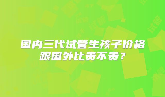 国内三代试管生孩子价格跟国外比贵不贵？