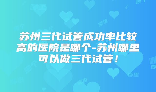 苏州三代试管成功率比较高的医院是哪个-苏州哪里可以做三代试管!