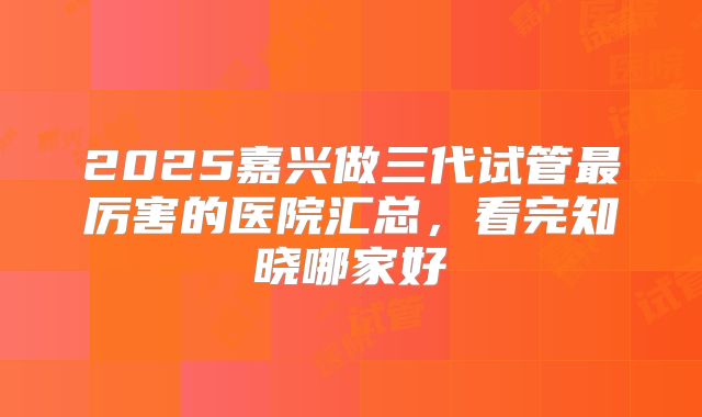 2025嘉兴做三代试管最厉害的医院汇总，看完知晓哪家好