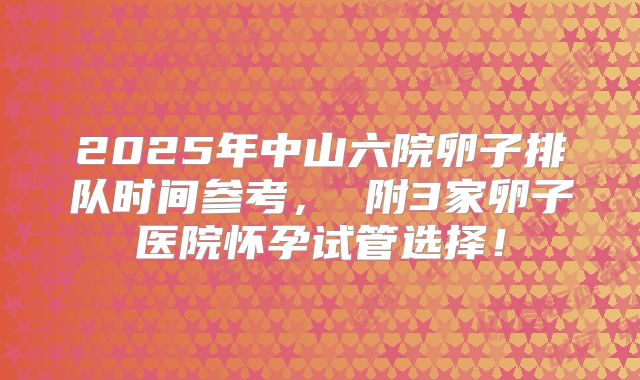 2025年中山六院卵子排队时间参考, 附3家卵子医院怀孕试管选择!
